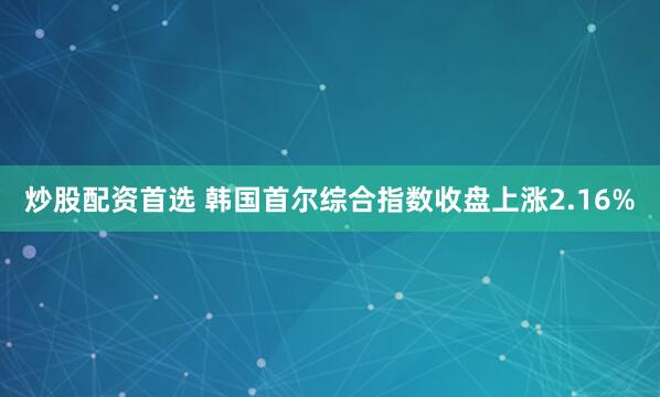 炒股配资首选 韩国首尔综合指数收盘上涨2.16%