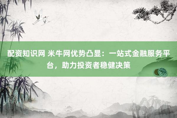 配资知识网 米牛网优势凸显：一站式金融服务平台，助力投资者稳健决策