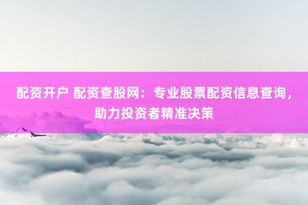 配资开户 配资查股网：专业股票配资信息查询，助力投资者精准决策