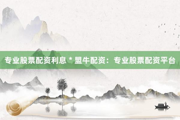 专业股票配资利息 * 盟牛配资：专业股票配资平台