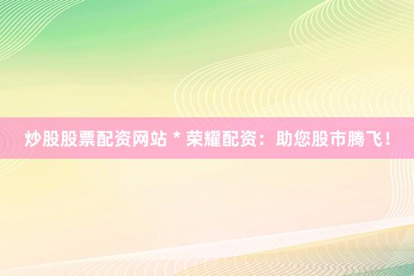 炒股股票配资网站 * 荣耀配资：助您股市腾飞！