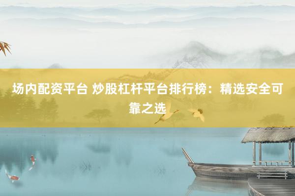 场内配资平台 炒股杠杆平台排行榜：精选安全可靠之选