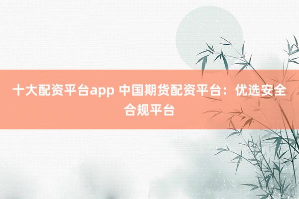 十大配资平台app 中国期货配资平台：优选安全合规平台