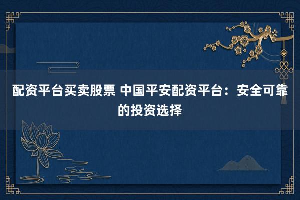 配资平台买卖股票 中国平安配资平台：安全可靠的投资选择