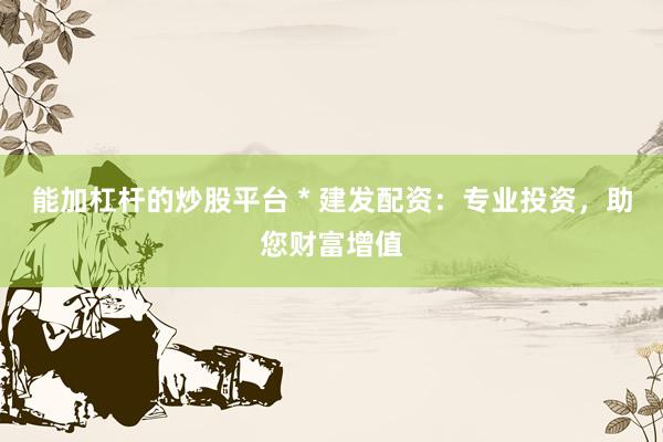 能加杠杆的炒股平台 * 建发配资：专业投资，助您财富增值