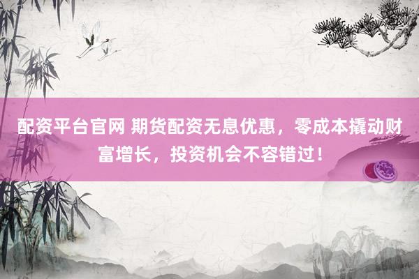 配资平台官网 期货配资无息优惠，零成本撬动财富增长，投资机会不容错过！