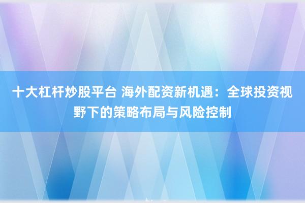 十大杠杆炒股平台 海外配资新机遇：全球投资视野下的策略布局与风险控制