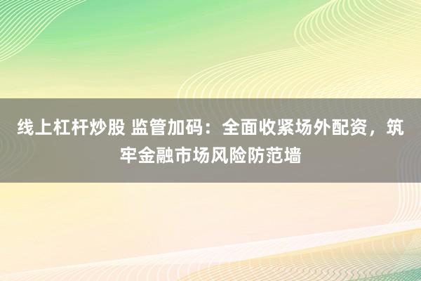线上杠杆炒股 监管加码：全面收紧场外配资，筑牢金融市场风险防范墙