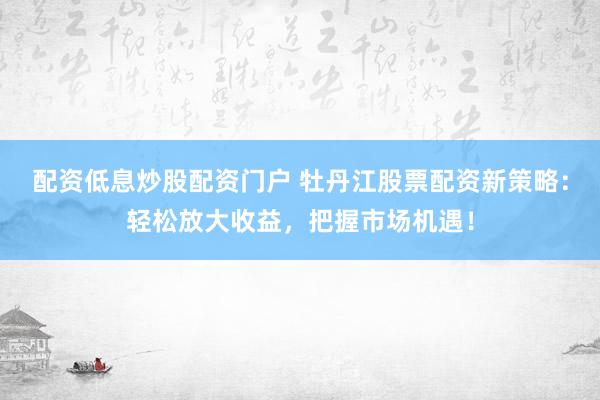 配资低息炒股配资门户 牡丹江股票配资新策略：轻松放大收益，把握市场机遇！