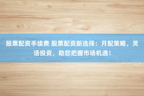 股票配资手续费 股票配资新选择：月配策略，灵活投资，助您把握市场机遇！
