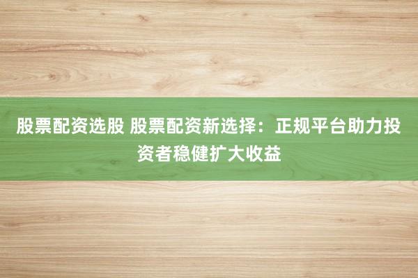 股票配资选股 股票配资新选择：正规平台助力投资者稳健扩大收益