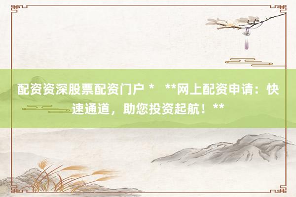配资资深股票配资门户 *   **网上配资申请：快速通道，助您投资起航！**