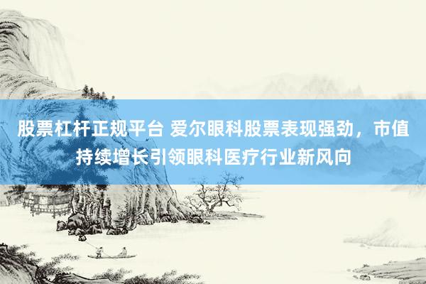 股票杠杆正规平台 爱尔眼科股票表现强劲，市值持续增长引领眼科医疗行业新风向