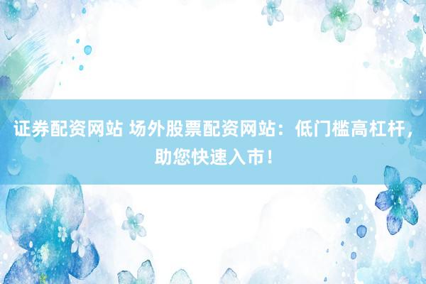 证券配资网站 场外股票配资网站：低门槛高杠杆，助您快速入市！