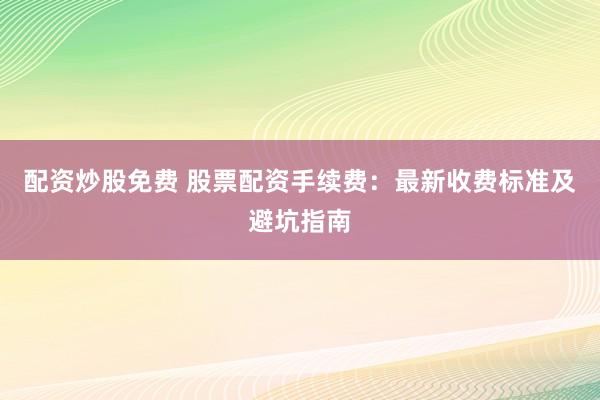 配资炒股免费 股票配资手续费：最新收费标准及避坑指南