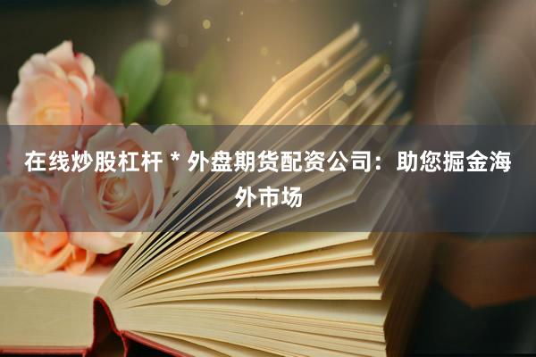 在线炒股杠杆 * 外盘期货配资公司：助您掘金海外市场