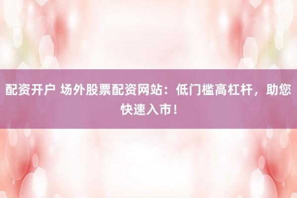 配资开户 场外股票配资网站：低门槛高杠杆，助您快速入市！