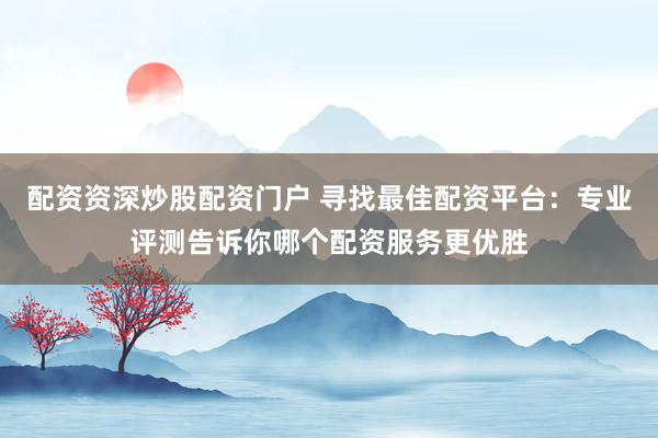 配资资深炒股配资门户 寻找最佳配资平台：专业评测告诉你哪个配资服务更优胜