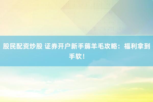 股民配资炒股 证券开户新手薅羊毛攻略：福利拿到手软！