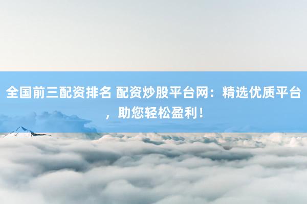 全国前三配资排名 配资炒股平台网：精选优质平台，助您轻松盈利！