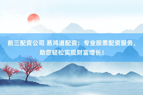 前三配资公司 易鸿道配资：专业股票配资服务，助您轻松实现财富增长！