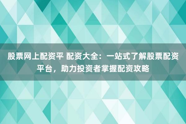 股票网上配资平 配资大全：一站式了解股票配资平台，助力投资者掌握配资攻略