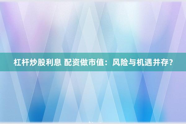 杠杆炒股利息 配资做市值：风险与机遇并存？