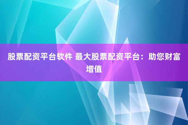 股票配资平台软件 最大股票配资平台：助您财富增值