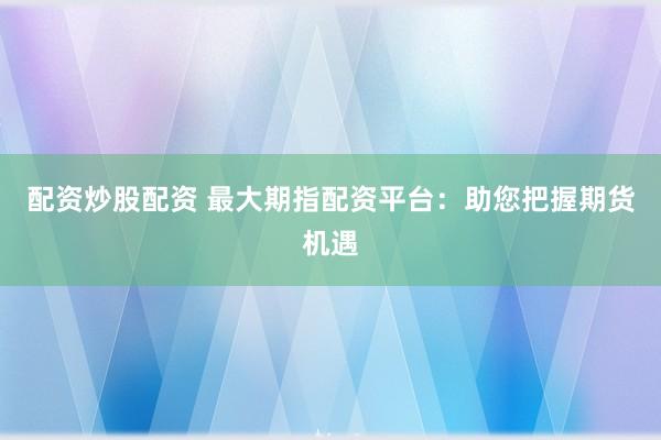 配资炒股配资 最大期指配资平台：助您把握期货机遇