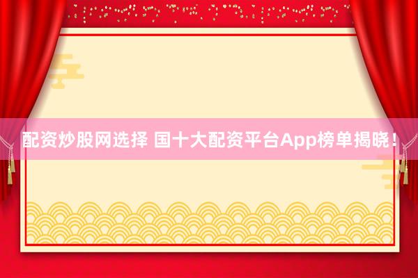 配资炒股网选择 国十大配资平台App榜单揭晓！