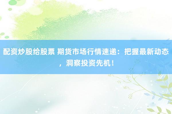配资炒股给股票 期货市场行情速递：把握最新动态，洞察投资先机！