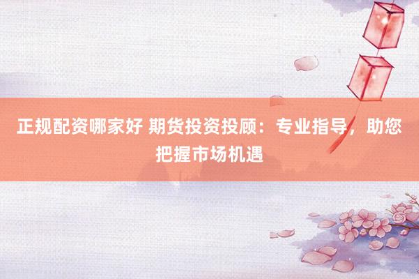 正规配资哪家好 期货投资投顾：专业指导，助您把握市场机遇