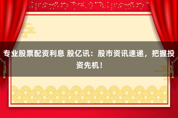 专业股票配资利息 股亿讯：股市资讯速递，把握投资先机！
