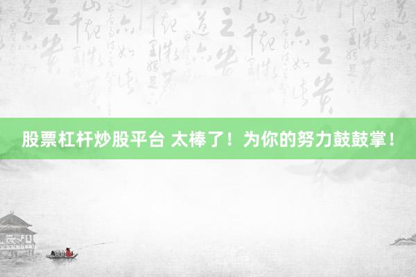 股票杠杆炒股平台 太棒了！为你的努力鼓鼓掌！