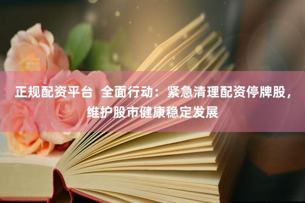 正规配资平台  全面行动：紧急清理配资停牌股，维护股市健康稳定发展