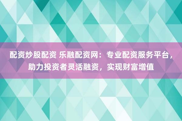 配资炒股配资 乐融配资网：专业配资服务平台，助力投资者灵活融资，实现财富增值