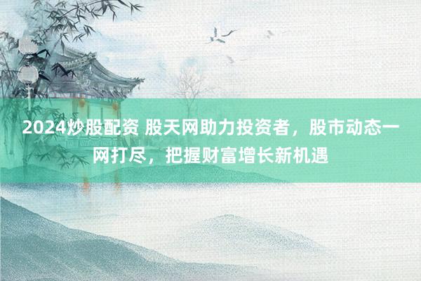 2024炒股配资 股天网助力投资者，股市动态一网打尽，把握财富增长新机遇