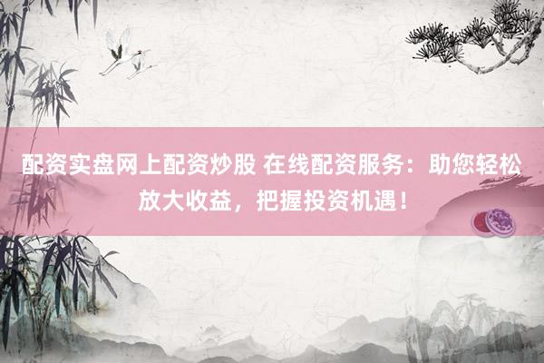 配资实盘网上配资炒股 在线配资服务：助您轻松放大收益，把握投资机遇！