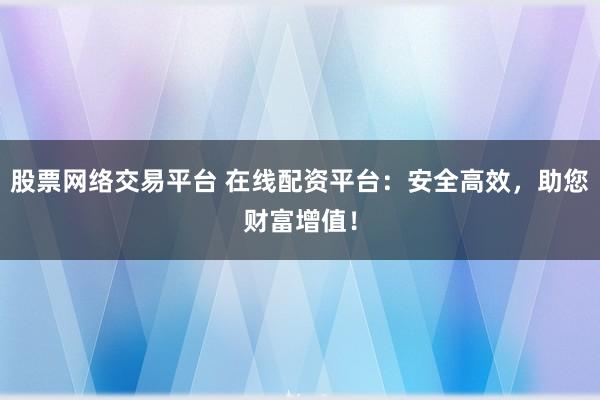 股票网络交易平台 在线配资平台：安全高效，助您财富增值！