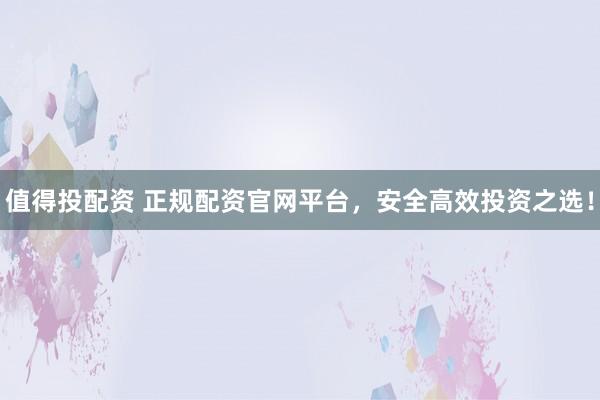 值得投配资 正规配资官网平台，安全高效投资之选！