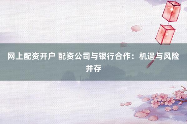 网上配资开户 配资公司与银行合作：机遇与风险并存