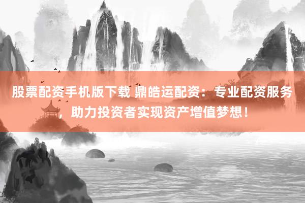 股票配资手机版下载 鼎皓运配资：专业配资服务，助力投资者实现资产增值梦想！
