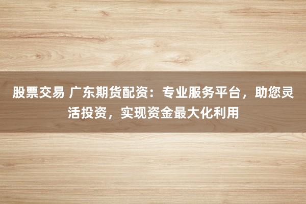 股票交易 广东期货配资：专业服务平台，助您灵活投资，实现资金最大化利用