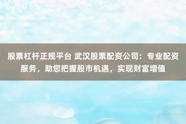 股票杠杆正规平台 武汉股票配资公司：专业配资服务，助您把握股市机遇，实现财富增值