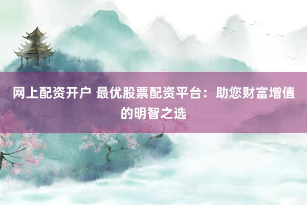 网上配资开户 最优股票配资平台：助您财富增值的明智之选