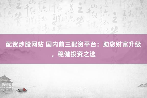 配资炒股网站 国内前三配资平台：助您财富升级，稳健投资之选
