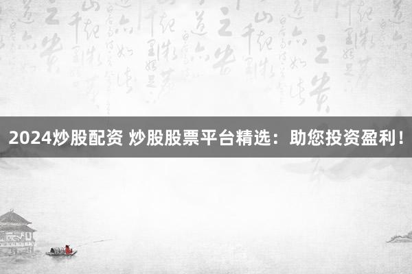2024炒股配资 炒股股票平台精选：助您投资盈利！