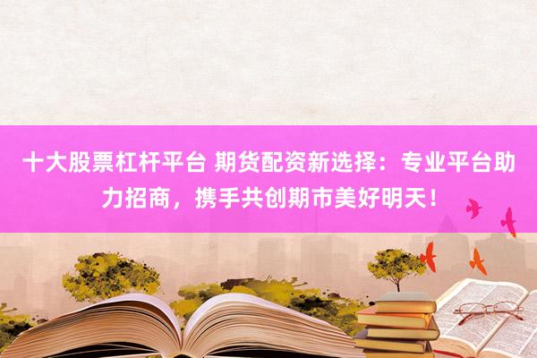 十大股票杠杆平台 期货配资新选择：专业平台助力招商，携手共创期市美好明天！