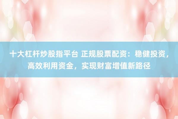 十大杠杆炒股指平台 正规股票配资：稳健投资，高效利用资金，实现财富增值新路径