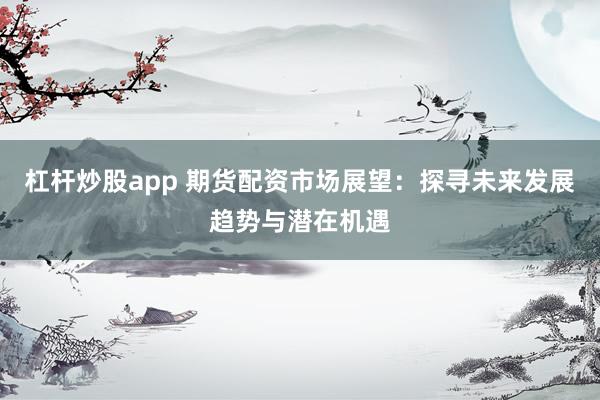 杠杆炒股app 期货配资市场展望：探寻未来发展趋势与潜在机遇